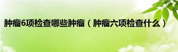 肿瘤6项检查哪些肿瘤（肿瘤六项检查什么）