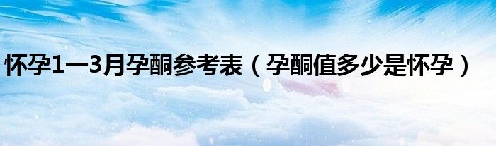 怀孕1一3月孕酮参考表（孕酮值多少是怀孕）