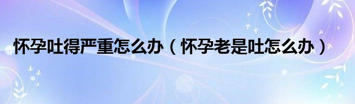 怀孕吐得严重怎么办（怀孕老是吐怎么办）