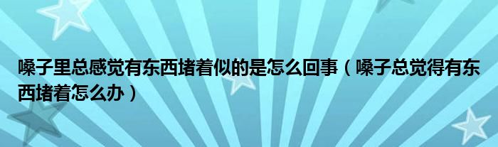 嗓子里总感觉有东西堵着似的是怎么回事（嗓子总觉得有东西堵着怎么办）