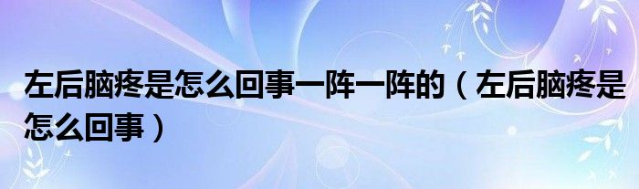 左后脑疼是怎么回事一阵一阵的（左后脑疼是怎么回事）