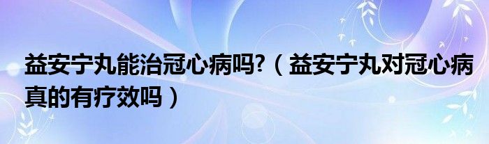 益安宁丸能治冠心病吗?（益安宁丸对冠心病真的有疗效吗）