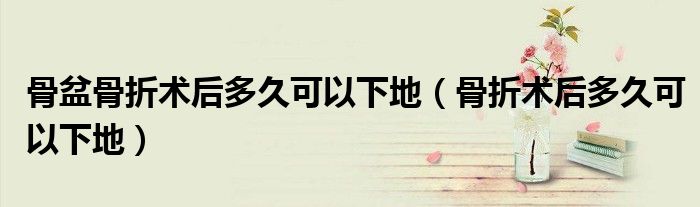 骨盆骨折术后多久可以下地（骨折术后多久可以下地）