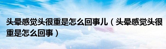 头晕感觉头很重是怎么回事儿（头晕感觉头很重是怎么回事）