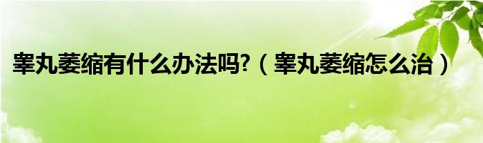 睾丸萎缩有什么办法吗?（睾丸萎缩怎么治）