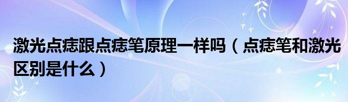 激光点痣跟点痣笔原理一样吗（点痣笔和激光区别是什么）