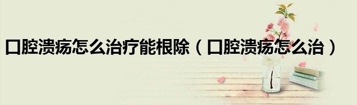 口腔溃疡怎么治疗能根除（口腔溃疡怎么治）