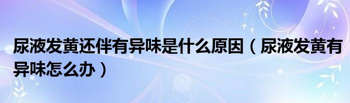 尿液发黄还伴有异味是什么原因（尿液发黄有异味怎么办）