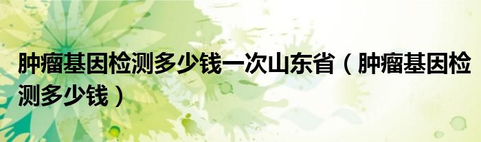 肿瘤基因检测多少钱一次山东省（肿瘤基因检测多少钱）