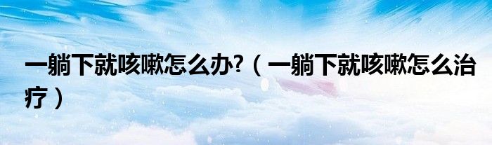 一躺下就咳嗽怎么办?（一躺下就咳嗽怎么治疗）