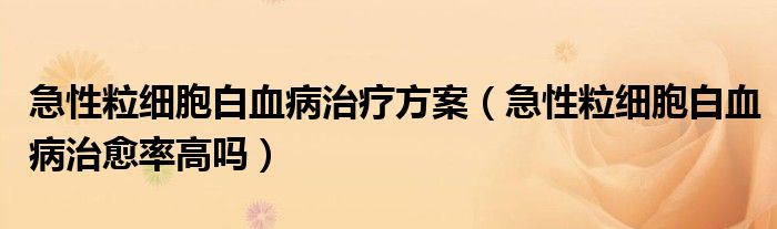 急性粒细胞白血病治疗方案（急性粒细胞白血病治愈率高吗）