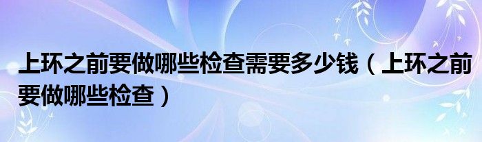 上环之前要做哪些检查需要多少钱（上环之前要做哪些检查）