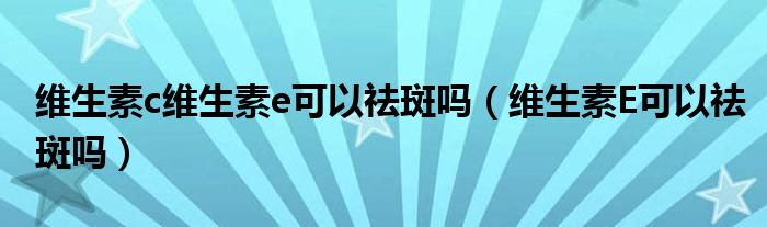 维生素c维生素e可以祛斑吗（维生素E可以祛斑吗）