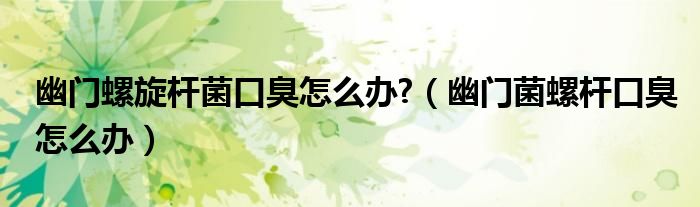 幽门螺旋杆菌口臭怎么办?（幽门菌螺杆口臭怎么办）