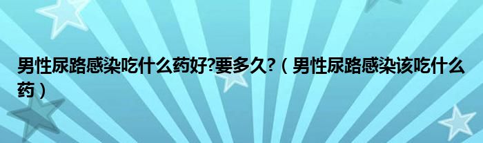 男性尿路感染吃什么药好?要多久?（男性尿路感染该吃什么药）