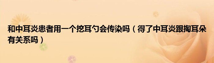 和中耳炎患者用一个挖耳勺会传染吗（得了中耳炎跟掏耳朵有关系吗）