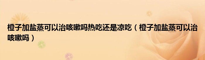 橙子加盐蒸可以治咳嗽吗热吃还是凉吃（橙子加盐蒸可以治咳嗽吗）