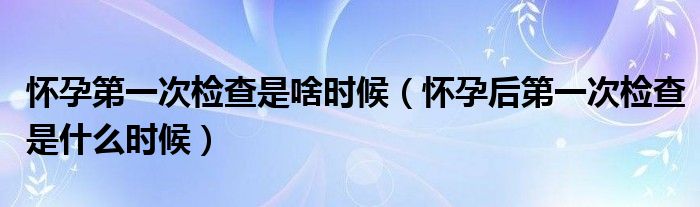 怀孕第一次检查是啥时候（怀孕后第一次检查是什么时候）