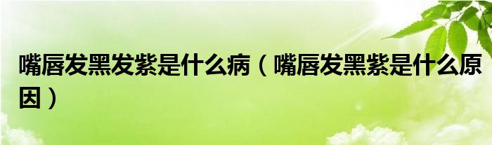 嘴唇发黑发紫是什么病（嘴唇发黑紫是什么原因）