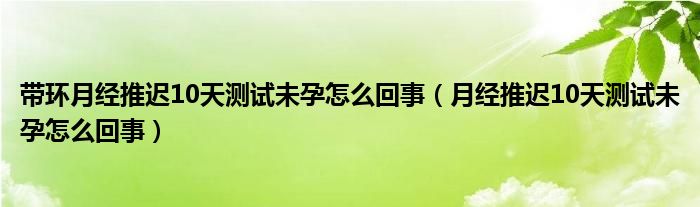 带环月经推迟10天测试未孕怎么回事（月经推迟10天测试未孕怎么回事）