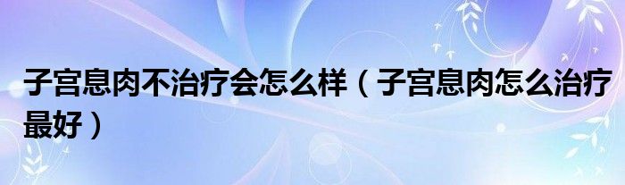 子宫息肉不治疗会怎么样（子宫息肉怎么治疗最好）