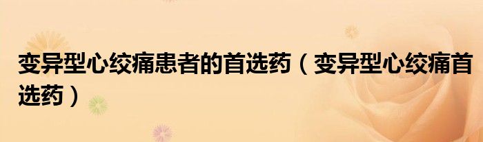 变异型心绞痛患者的首选药（变异型心绞痛首选药）