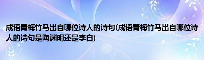 成语青梅竹马出自哪位诗人的诗句(成语青梅竹马出自哪位诗人的诗句是陶渊明还是李白)