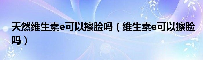 天然维生素e可以擦脸吗（维生素e可以擦脸吗）