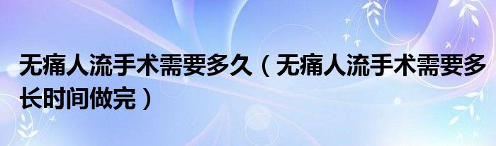 无痛人流手术需要多久（无痛人流手术需要多长时间做完）