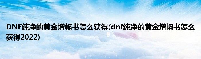 DNF纯净的黄金增幅书怎么获得(dnf纯净的黄金增幅书怎么获得2022)