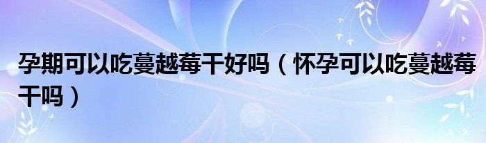 孕期可以吃蔓越莓干好吗（怀孕可以吃蔓越莓干吗）