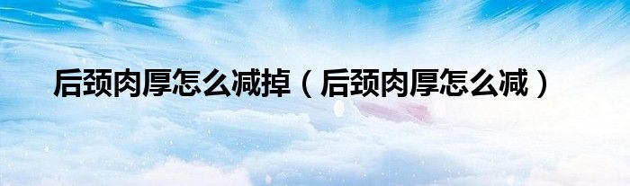 后颈肉厚怎么减掉（后颈肉厚怎么减）
