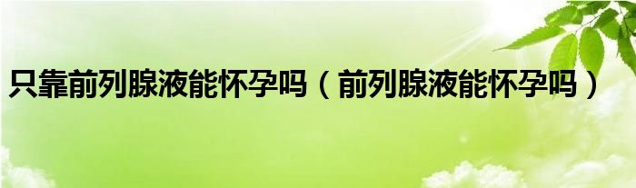 只靠前列腺液能怀孕吗（前列腺液能怀孕吗）