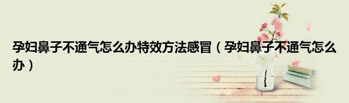 孕妇鼻子不通气怎么办特效方法感冒（孕妇鼻子不通气怎么办）