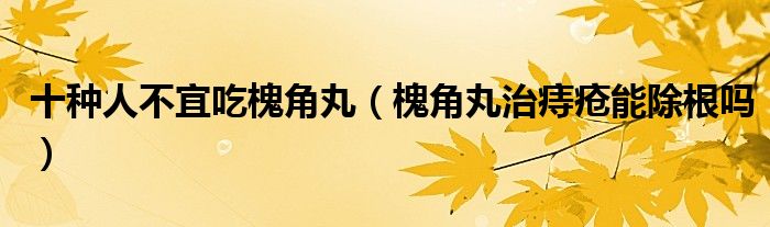 十种人不宜吃槐角丸（槐角丸治痔疮能除根吗）