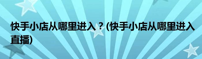 快手小店从哪里进入？(快手小店从哪里进入直播)