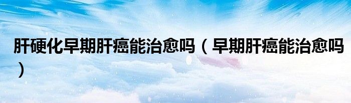 肝硬化早期肝癌能治愈吗（早期肝癌能治愈吗）