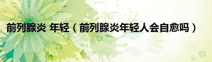前列腺炎 年轻（前列腺炎年轻人会自愈吗）