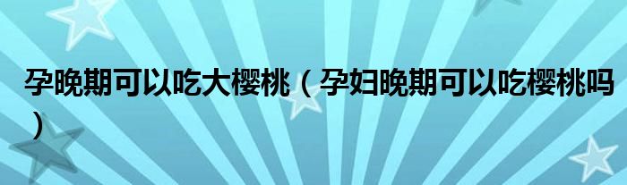 孕晚期可以吃大樱桃（孕妇晚期可以吃樱桃吗）