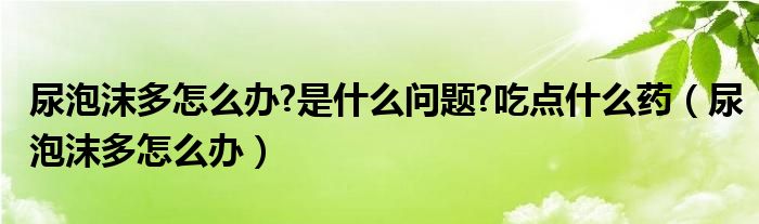 尿泡沫多怎么办?是什么问题?吃点什么药（尿泡沫多怎么办）