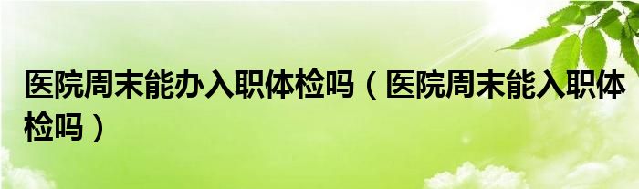 医院周末能办入职体检吗（医院周末能入职体检吗）