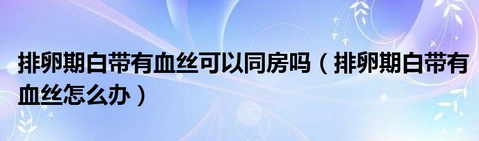 排卵期白带有血丝可以同房吗（排卵期白带有血丝怎么办）