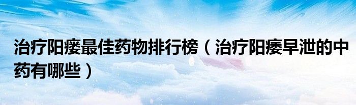 治疗阳瘘最佳药物排行榜（治疗阳痿早泄的中药有哪些）