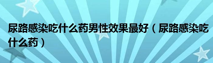 尿路感染吃什么药男性效果最好（尿路感染吃什么药）