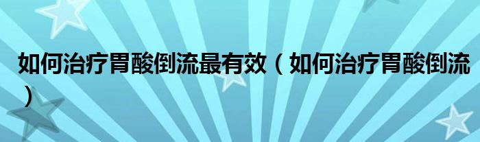 如何治疗胃酸倒流最有效（如何治疗胃酸倒流）