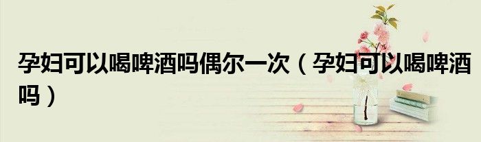 孕妇可以喝啤酒吗偶尔一次（孕妇可以喝啤酒吗）