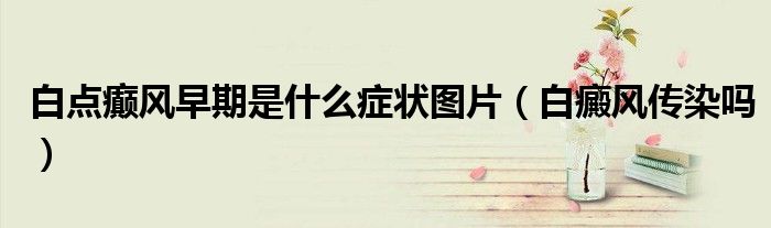 白点癫风早期是什么症状图片（白癜风传染吗）