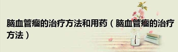脑血管瘤的治疗方法和用药（脑血管瘤的治疗方法）