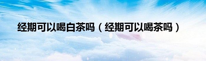经期可以喝白茶吗（经期可以喝茶吗）