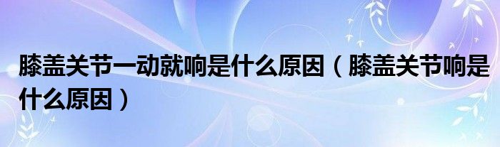 膝盖关节一动就响是什么原因（膝盖关节响是什么原因）